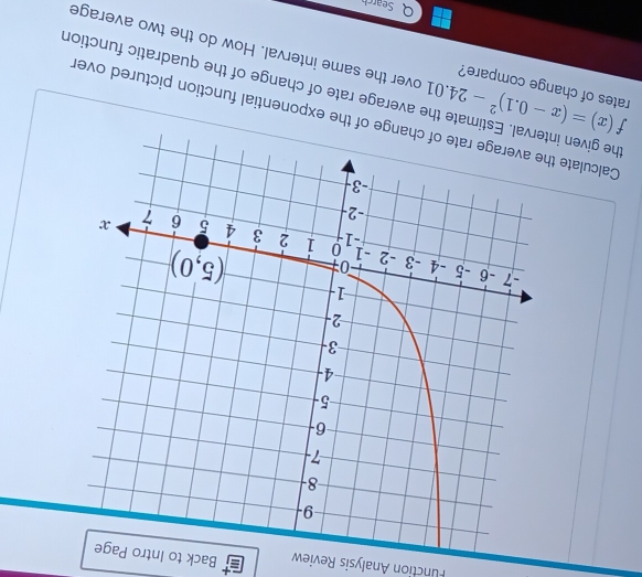 Function Analysis Review Back to Intro
Calculate the exponential function pictured over
the given ite the average rate of change of the quadratic function
rates of change compare?
f(x)=(x-0.1)^2-24.01 over the same interval. How do the two average
Search