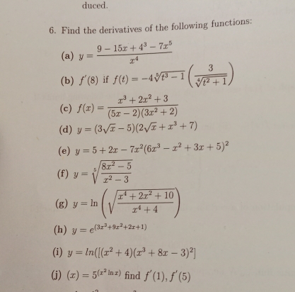 duced. 
6. Find the derivatives of the following functions: 
(a) y= (9-15x+4^3-7x^5)/x^4 
(b) f'(8) if f(t)=-4sqrt[5](t^3-1)( 3/sqrt[4](t^2+1) )
(c) f(x)= (x^3+2x^2+3)/(5x-2)(3x^2+2) 
(d) y=(3sqrt(x)-5)(2sqrt(x)+x^3+7)
(e) y=5+2x-7x^2(6x^3-x^2+3x+5)^2
(f) y=sqrt[5](frac 8x^2-5)x^2-3
(g) y=ln (sqrt(frac x^4+2x^2+10)x^4+4)
(h) y=e^((3x^3)+9x^2+2x+1)
(i) y=ln ([(x^2+4)(x^3+8x-3)^2]
(j) (x)=5^((x^2)ln x) find f'(1),f'(5)