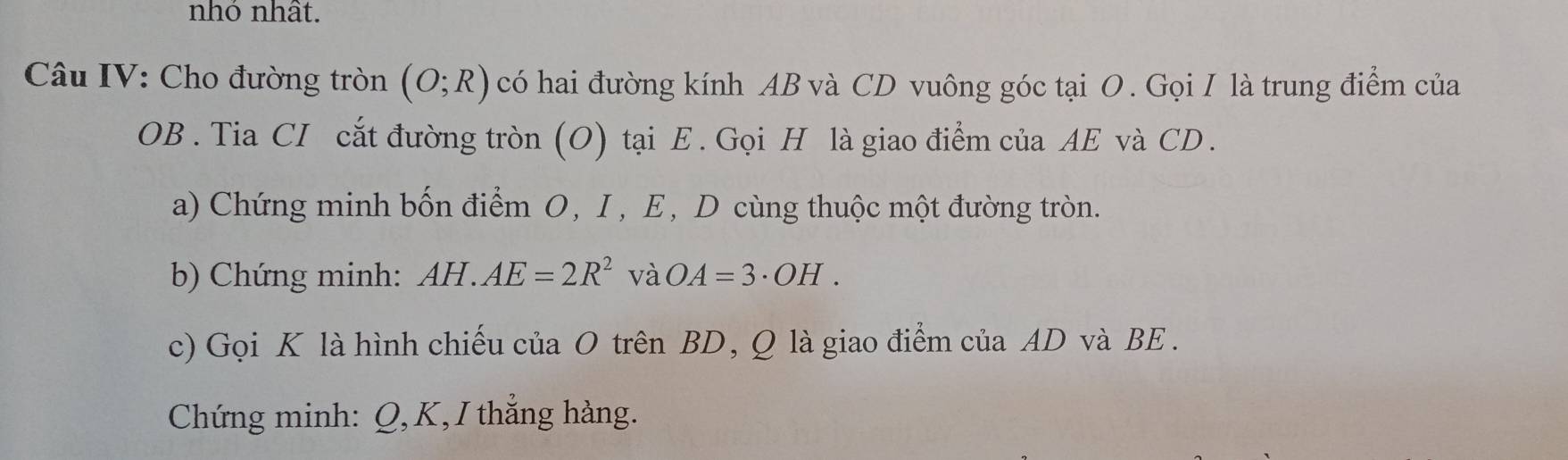 nhó nhất. 
Câu IV: Cho đường tròn (O;R) có hai đường kính AB và CD vuông góc tại O. Gọi I là trung điểm của
OB. Tia CI cắt đường tròn (O) tại E. Gọi H là giao điểm của AE và CD. 
a) Chứng minh bốn điểm O, I, E, D cùng thuộc một đường tròn. 
b) Chứng minh: AH.AE=2R^2 và OA=3· OH. 
c) Gọi K là hình chiếu của O trên BD, Q là giao điểm của AD và BE. 
Chứng minh: Q, K, I thắng hàng.