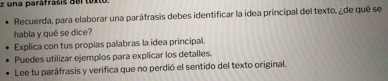 una paráfrasis del texto. 
Recuerda, para elaborar una paráfrasis debes identificar la idea principal del texto, ¿de qué se 
habla y qué se dice? 
Explica con tus propias palabras la idea principal. 
Puedes utilizar ejemplos para explicar los detalles. 
Lee tu paráfrasis y verifica que no perdió el sentido del texto original.