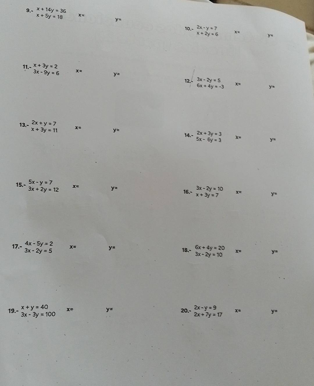 9.- x+14y=36
x+5y=18 x=
y=
10. - 2x-y=7
x+2y=6 x=
y=
11.- x+3y=2
3x-9y=6 x=
y=
12. - 3x-2y=5
6x+4y=-3 x= y=
13. - 2x+y=7
x+3y=11 x=
y=
2x+3y=3
14.- 5x-6y=3 dot x= y=
15.- beginarrayr 5x-y=7 3x+2y=12endarray x= y=
3x-2y=10
16.- x+3y=7 x= y=
17.- 4x-5y=2 x= 18.- beginarrayr 6x+4y=20 3x-2y=10endarray x= y=
3x-2y=5
y=
19.- beginarrayr x+y=40 3x-3y=100endarray x= y= 20.- beginarrayr 2x-y=9 2x+7y=17endarray x= y=