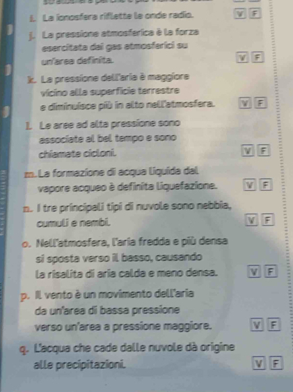 La ionosfera riflette le onde radío. V F
j. La pressione atmosferica à la forza
esercitata dai gas atmosferici su
un'area definíita. F :
k. La pressione dell'aria è maggiore
vícino alla superficie terrestre
e diminuíisce più in alto nell'atmosfera. F
1. Le aree ad alta pressione sono
associate al bel tempo e sono
chiamate cicloni.
F
m. La formazione di acqua liquida dal
vapore acqueo è definita liquefazione. v F
n. I tre príncipali tipi di nuvole sono nebbia, :
cumuli e nembi. V F
o. Nell'atmosfera, l'aria fredda e più densa
si sposta verso il basso, causando
la risalita di aria calda e meno densa. v F
p. Il vento è un movimento dell'aria
da un'area di bassa pressione
verso un'area a pressíone maggiore. V F
q. L'acqua che cade dalle nuvole dà origine
alle precipitazioni. V F