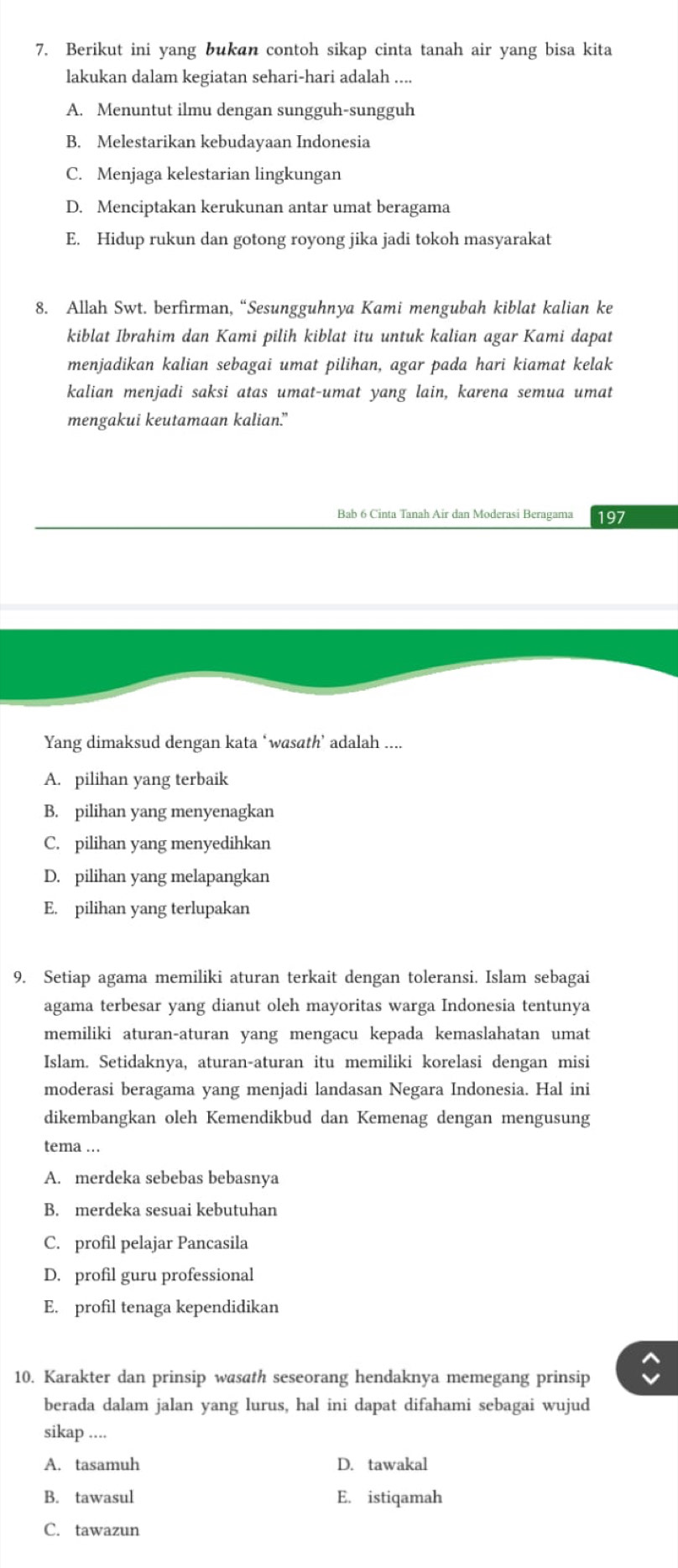 Berikut ini yang bukan contoh sikap cinta tanah air yang bisa kita
lakukan dalam kegiatan sehari-hari adalah ....
A. Menuntut ilmu dengan sungguh-sungguh
B. Melestarikan kebudayaan Indonesia
C. Menjaga kelestarian lingkungan
D. Menciptakan kerukunan antar umat beragama
E. Hidup rukun dan gotong royong jika jadi tokoh masyarakat
8. Allah Swt. berfirman, “Sesungguhnya Kami mengubah kiblat kalian ke
kiblat Ibrahim dan Kami pilih kiblat itu untuk kalian agar Kami dapat
menjadikan kalian sebagai umat pilihan, agar pada hari kiamat kelak
kalian menjadi saksi atas umat-umat yang lain, karena semua umat
mengakui keutamaan kalian.”
Bab 6 Cinta Tanah Air dan Moderasi Beragama 197
Yang dimaksud dengan kata ‘wasath’ adalah ....
A. pilihan yang terbaik
B. pilihan yang menyenagkan
C. pilihan yang menyedihkan
D. pilihan yang melapangkan
E. pilihan yang terlupakan
9. Setiap agama memiliki aturan terkait dengan toleransi. Islam sebagai
agama terbesar yang dianut oleh mayoritas warga Indonesia tentunya
memiliki aturan-aturan yang mengacu kepada kemaslahatan umat
Islam. Setidaknya, aturan-aturan itu memiliki korelasi dengan misi
moderasi beragama yang menjadi landasan Negara Indonesia. Hal ini
dikembangkan oleh Kemendikbud dan Kemenag dengan mengusung
tema ...
A. merdeka sebebas bebasnya
B. merdeka sesuai kebutuhan
C. profil pelajar Pancasila
D. profil guru professional
E. profil tenaga kependidikan
10. Karakter dan prinsip wasath seseorang hendaknya memegang prinsip
berada dalam jalan yang lurus, hal ini dapat difahami sebagai wujud
sikap ....
A. tasamuh D. tawakal
B. tawasul E. istiqamah
C. tawazun