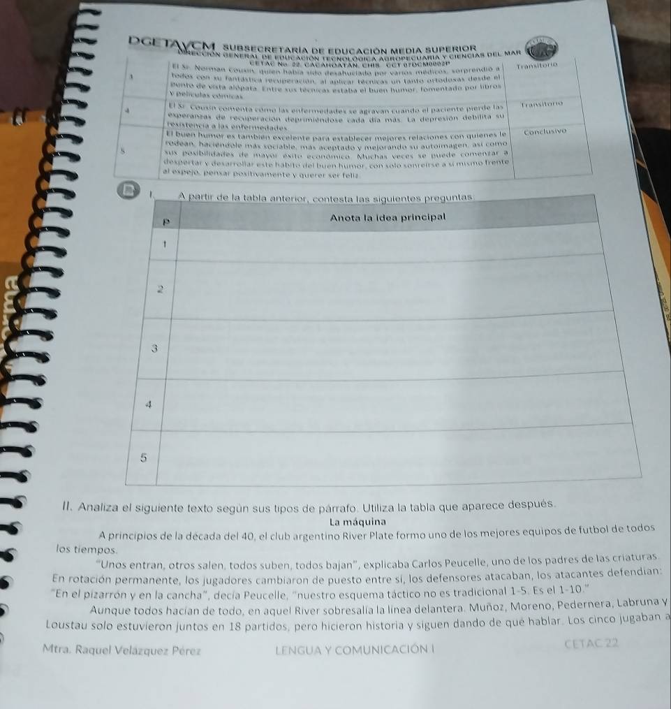 DGETAVCM subsecretaría de educación media superior
dección general de educación tecnolodica Agropecuaría y ciencias del mar
Cetác ng 22 Cacahoatân chis Cút giocm0002e
El Sr. Norman Cousin, quien había sido de anoclado por varios médicos, sorprendió a Transitorio
1 todos con su fantástica recuperación, al aplicar técnicas un tanto ortodosas desde el
punto de vista alópata. Entre sus técnicas estaba el buen humor, fomentado por libros
V películas cómicas
El Sr. Cousín comenta cómo las enfermedades se agraván cuando el paciente pierde las Transitorio
4 experanzas de recuperación deprimiendose cada día más. La depresión debilita su
resistencia a las enfermedades
El buen humor es también escelente para establecer mejores relaciones con quienes le
rodean, haciéndole más sociable, más aceptado y mejorando su autoimagen, así como Conclusivo
S sus posibilidades de mayor éxito económico. Muchas veces se puede comenzar a
despertar y desarrollar este hábitó del buen húmor, con solo sonreirse a sí mismo frente
al espejo, pensar positivamente y querer ser feliz
a
II. Analiza el siguiente texto según sus tipos de párrafo. Utiliza la tabla que aparece después.
La máquina
A principios de la década del 40, el club argentino River Plate formo uno de los mejores equipos de futbol de todos
los tiempos.
“Unos entran, otros salen, todos suben, todos bajan”, explicaba Carlos Peucelle, uno de los padres de las criaturas
En rotación permanente, los jugadores cambiaron de puesto entre sí, los defensores atacaban, los atacantes defendian:
"En el pizarrón y en la cancha", decía Peucelle, "nuestro esquema táctico no es tradicional 1-5. Es el 1-10.''
Aunque todos hacían de todo, en aquel River sobresalía la linea delantera. Muñoz, Moreno, Pedernera, Labruna y
Loustau solo estuvieron juntos en 18 partidos, pero hicieron historia y siguen dando de qué hablar. Los cinco jugaban a
Mtra. Raquel Velázquez Pérez LENGUA Y COMUNICACIÓN I CETAC 22