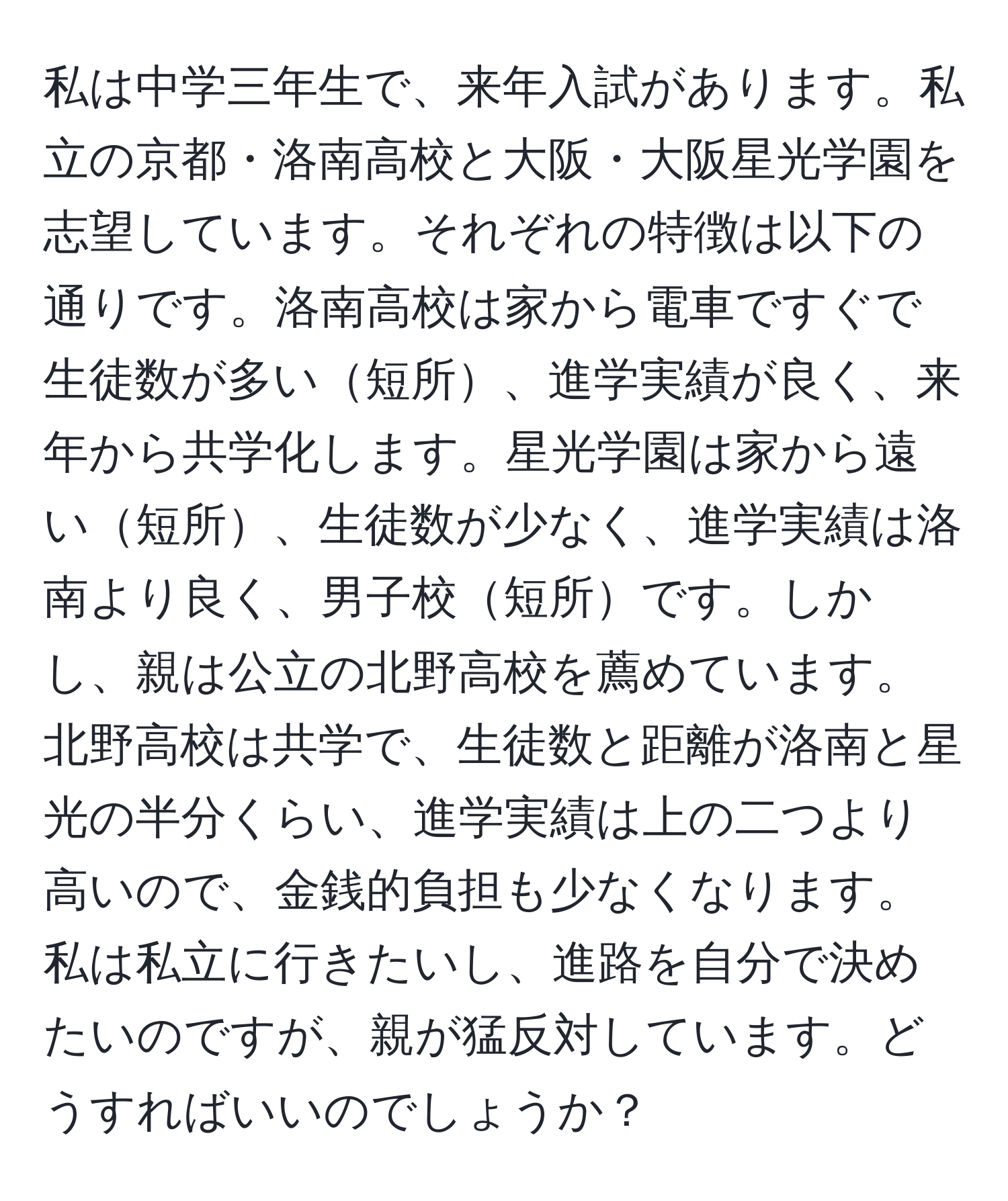 私は中学三年生で、来年入試があります。私立の京都・洛南高校と大阪・大阪星光学園を志望しています。それぞれの特徴は以下の通りです。洛南高校は家から電車ですぐで生徒数が多い短所、進学実績が良く、来年から共学化します。星光学園は家から遠い短所、生徒数が少なく、進学実績は洛南より良く、男子校短所です。しかし、親は公立の北野高校を薦めています。北野高校は共学で、生徒数と距離が洛南と星光の半分くらい、進学実績は上の二つより高いので、金銭的負担も少なくなります。私は私立に行きたいし、進路を自分で決めたいのですが、親が猛反対しています。どうすればいいのでしょうか？