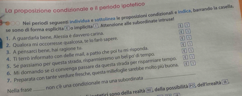 La proposizione condizionale e il periodo ipotetico
30 Nei periodi seguenti individua e sottolinea le proposizioni condizionali e indica, barrando la casella,
se sono di forma esplicita ε o implicita α. Attenzione alle subordinate intruse!
1. A guardarla bene, Alessia è davvero carina.
E 1
2. Qualora mi occorresse qualcosa, te lo farò sapere.
E 1
E 1
3. A pensarci bene, hai ragione tu.
4. Ti terrò informato con delle mail, a patto che poi tu mi risponda.
E
5. Se passiamo per questa strada, risparmieremo un bel po' di tempo.
6. Mi domando se ci convenga passare da questa strada per risparmiare tempo. E 
7. Preparata con tante verdure fresche, questa millefoglie sarebbe molto più buona. E
Nella frase _non cè una condizionale ma una subordinata
atetici sono della realtà RE, della possibilità overline PO , dellirrealtà IR .
D