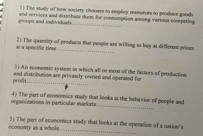 The study of how society chooses to employ resources to produce goods 
_ 
and services and distribute them for consumption among various competing 
groups and individuals. 
_ 
2) The quantity of products that people are willing to buy at different prices 
at a specific time. 
3) An economic system in which all or most of the factors of production 
and distribution are privately owned and operated for 
profit_ 
_ 
4) The part of economics study that looks at the behavior of people and 
organizations in particular markets 
5) The part of economics study that looks at the operation of a nation’s 
economy as a whole 
_