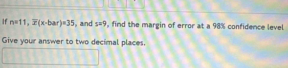 If n=11, overline x(x-bar)=35 , and s=9 , find the margin of error at a 98% confidence level 
Give your answer to two decimal places.