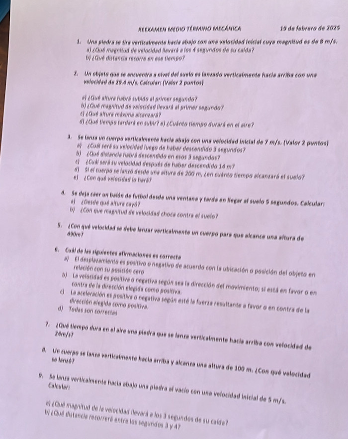 reexamen Medio término mecânica 19 de febrero de 2025
1. Una piedra se tira verticalmente hacia abajo con una velocidad inicial cuya magnitud es de 8 m/s.
a) ¿Qué magnitud de velocidad llevará a los 4 segundos de su calda?
b) ¿Qué distancia recorre en ese tiempo?
2. Un objeto que se encuentra a nivel del suelo es lanzado verticalmente hacía arriba con una
velocidad de 29.4 m/s. Calcular: (Valor 2 puntos)
a) ¿Qué altura habrá subido al primer segundo?
b) ¿Qué magnitud de velocidad llevará al primer segundo?
E) ¿Qué altura máxima alcanzará?
d) ¿Qué tiempo tardará en subir? e) ¿Cuánto tiempo durará en el aire?
3. Se lanza un cuerpo verticalmente hacía abajo con una velocidad inicial de 7 m/s. (Valor 2 puntos)
a) ¿Cuál será su velocidad luego de haber descendido 3 segundos?
b) ¿Qué distancia habrá descendido en esos 3 segundos?
c) ¿Cuái será su velocidad después de haber descendido 14 m?
d) Si el cuerpo se lanzó desde una altura de 200 m, ¿en cuánto tiempo alcanzará el suelo?
e) ¿Con qué velocidad lo hará?
4. Se deja caer un balón de futbol desde una ventana y tarda en llegar al suelo 5 segundos. Calcular:
a) ¿Desde qué altura cayó?
b) ¿Con que magnitud de velocidad choca contra el suelo?
5. ¿Con qué velocidad se debe lanzar verticalmente un cuerpo para que alcance una altura de
490m7
6. Cuál de las siguientes afirmaciones es correcta
a) El desplazamiento es positivo o negativo de acuerdo con la ubicación o posición del objeto en
relación con su posición cero
b)  La velocidad es positiva o negativa según sea la dirección del movimiento; si está en favor o en
contra de la dirección elegida como positiva.
c) La aceleración es positiva o negativa según esté la fuerza resultante a favor o en contra de la
dirección elegida como positiva.
d) Todas son correctas
24m/s7
7. ¿Qué tiempo dura en el aire una piedra que se lanza verticalmente hacía arriba con velocidad de
8. Un cuerpo se lanza verticalmente hacia arriba y alcanza una altura de 100 m. ¿Con qué velocidad se lanzó?
Calcular:
9. Se lanza verticalmente hacia abajo una piedra al vacío con una velocidad inicial de 5 m/s.
a) ¿Qué magnitud de la velocidad ilevará a los 3 segundos de su caída?
b) ¿Qué distancia recorrerá entre los segundos 3 y 47