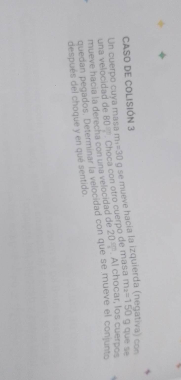 CASO DE COLISIÓN 3 
Un cuerpo cuya masa m_1=30g g se mueve hacia la izquier 
tiva) con 
con otro cuerpo de masa m_2=150 g que se 
una velocidad de 80 cm/s 
mueve hacia la derecha con una velocidad de 20 cm/s . Al chocar, los cuerpos 
quedan pegados. Determinar la velocidad con que se mueve el conjunto 
después del choque y en qué sentido.