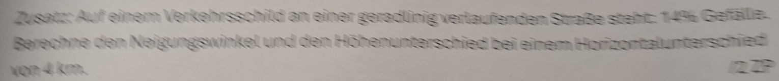 Zusatz: Auf einem Verkehrsschild an einer geradlinig verlaufenden Straße steht: 14% Gefällz. 
Berechne den Neigungswinkel und den Höhenunterschied bei einem Horizontalunterschied 
von 4 km. 2 2