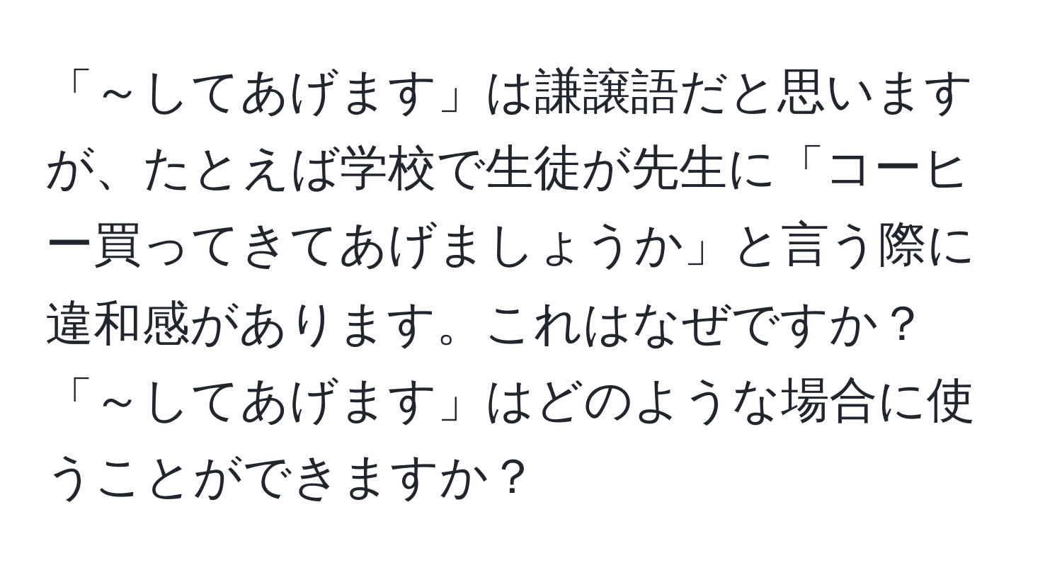 「～してあげます」は謙譲語だと思いますが、たとえば学校で生徒が先生に「コーヒー買ってきてあげましょうか」と言う際に違和感があります。これはなぜですか？「～してあげます」はどのような場合に使うことができますか？