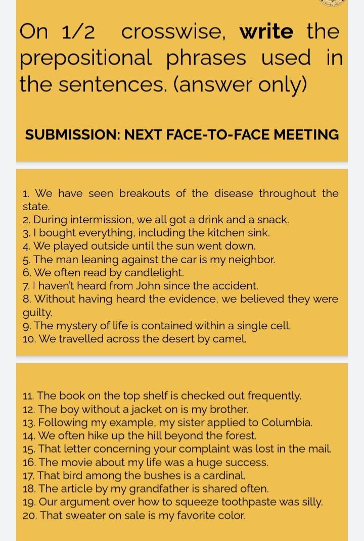 On 1/2 crosswise, write the 
prepositional phrases used in 
the sentences. (answer only) 
SUBMISSION: NEXT FACE-TO-FACE MEETING 
1. We have seen breakouts of the disease throughout the 
state. 
2. During intermission, we all got a drink and a snack. 
3. I bought everything, including the kitchen sink. 
4. We played outside until the sun went down. 
5. The man leaning against the car is my neighbor. 
6. We often read by candlelight. 
7. I haven't heard from John since the accident. 
8. Without having heard the evidence, we believed they were 
guilty. 
9. The mystery of life is contained within a single cell. 
10. We travelled across the desert by camel. 
11. The book on the top shelf is checked out frequently. 
12. The boy without a jacket on is my brother. 
13. Following my example, my sister applied to Columbia. 
14. We often hike up the hill beyond the forest. 
15. That letter concerning your complaint was lost in the mail. 
16. The movie about my life was a huge success. 
17. That bird among the bushes is a cardinal. 
18. The article by my grandfather is shared often. 
19. Our argument over how to squeeze toothpaste was silly. 
20. That sweater on sale is my favorite color.