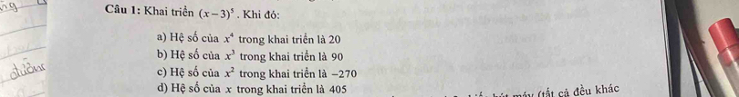 Khai triển (x-3)^5. Khi đó: 
a) Hệ số của x^4 trong khai triển là 20
b) Hệ số của x^3 trong khai triển là 90
c) Hệ số của x^2 trong khai triển là −270
d) Hệ số của x trong khai triển là 405
V (tất cả đều khác