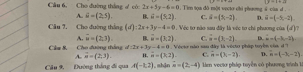 (y=1+21
Câu 6. Cho đường thẳng đ có: 2x+5y-6=0. Tim tọa đô một vectơ chi phương # của d .
A. vector u=(2;5). B. vector u=(5;2). C. vector u=(5;-2). D. vector u=(-5;-2). 
Câu 7. Cho đường thẳng (d): 2x+3y-4=0. Véc tơ nào sau đây là véc tơ chi phương của (d)?
A. vector u=(2;3). B. vector u=(3;2). C. vector u=(3;-2). D. vector u=(-3;-2). 
Câu 8. Cho đường thắng d:2x+3y-4=0. Vécto nào sau đây là véctơ pháp tuyển của d ?
A. vector n=(2;3). B. vector n=(3;2). C. vector n=(3;-2). D. vector n=(-3;-2). 
Câu 9. Đường thẳng đi qua A(-1;2) , nhận vector n=(2;-4) làm vectơ pháp tuyến có phương trình là