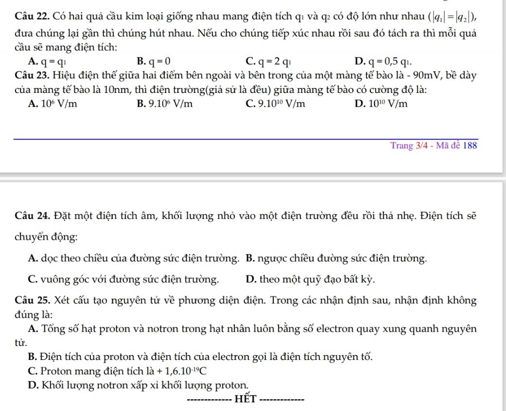 Có hai quả cầu kim loại giống nhau mang điện tích q1 và q₂ có độ lớn như nhau (|q_1|=|q_2|),
đưa chúng lại gần thì chúng hút nhau. Nếu cho chúng tiếp xúc nhau rồi sau đó tách ra thì mỗi quả
cầu sẽ mang điện tích:
A. q=q_1 B. q=0 C. q=2q_1 D. q=0,5q_1.
Câu 23. Hiệu điện thế giữa hai điểm bên ngoài và bên trong của một màng tế bào là - 90mV, bề dày
của màng tế bào là 10nm, thì điện trường(giả sử là đều) giữa màng tế bào có cường độ là:
A. 10^6V/m B. 9.10^6V/m C. 9.10^(10)V/m D. 10^(10)V/m
Trang 3/4 - Mã đề 188
Câu 24. Đặt một điện tích âm, khối lượng nhỏ vào một điện trường đều rồi thả nhẹ. Điện tích sẽ
chuyển động:
A. dọc theo chiều của đường sức điện trường. B. ngược chiều đường sức điện trường.
C. vuông góc với đường sức điện trường. D. theo một quỹ đạo bất kỳ.
Câu 25. Xét cấu tạo nguyên tử về phương diện điện. Trong các nhận định sau, nhận định không
đúng là:
A. Tổng số hạt proton và notron trong hạt nhân luôn bằng số electron quay xung quanh nguyên
tử.
B. Điện tích của proton và điện tích của electron gọi là điện tích nguyên tố.
C. Proton mang điện tích la+1,6.10^(-19)C
D. Khối lượng notron xấp xỉ khối lượng proton.
hết_