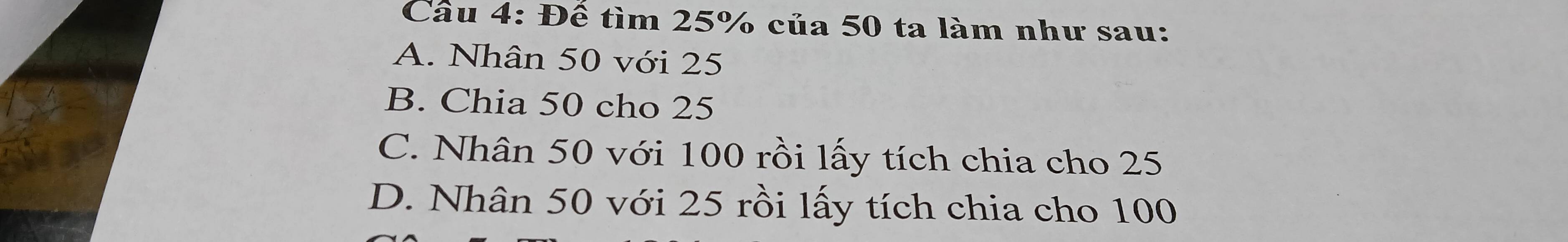 Đế tìm 25% của 50 ta làm như sau:
A. Nhân 50 với 25
B. Chia 50 cho 25
C. Nhân 50 với 100 rồi lấy tích chia cho 25
D. Nhân 50 với 25 rồi lấy tích chia cho 100