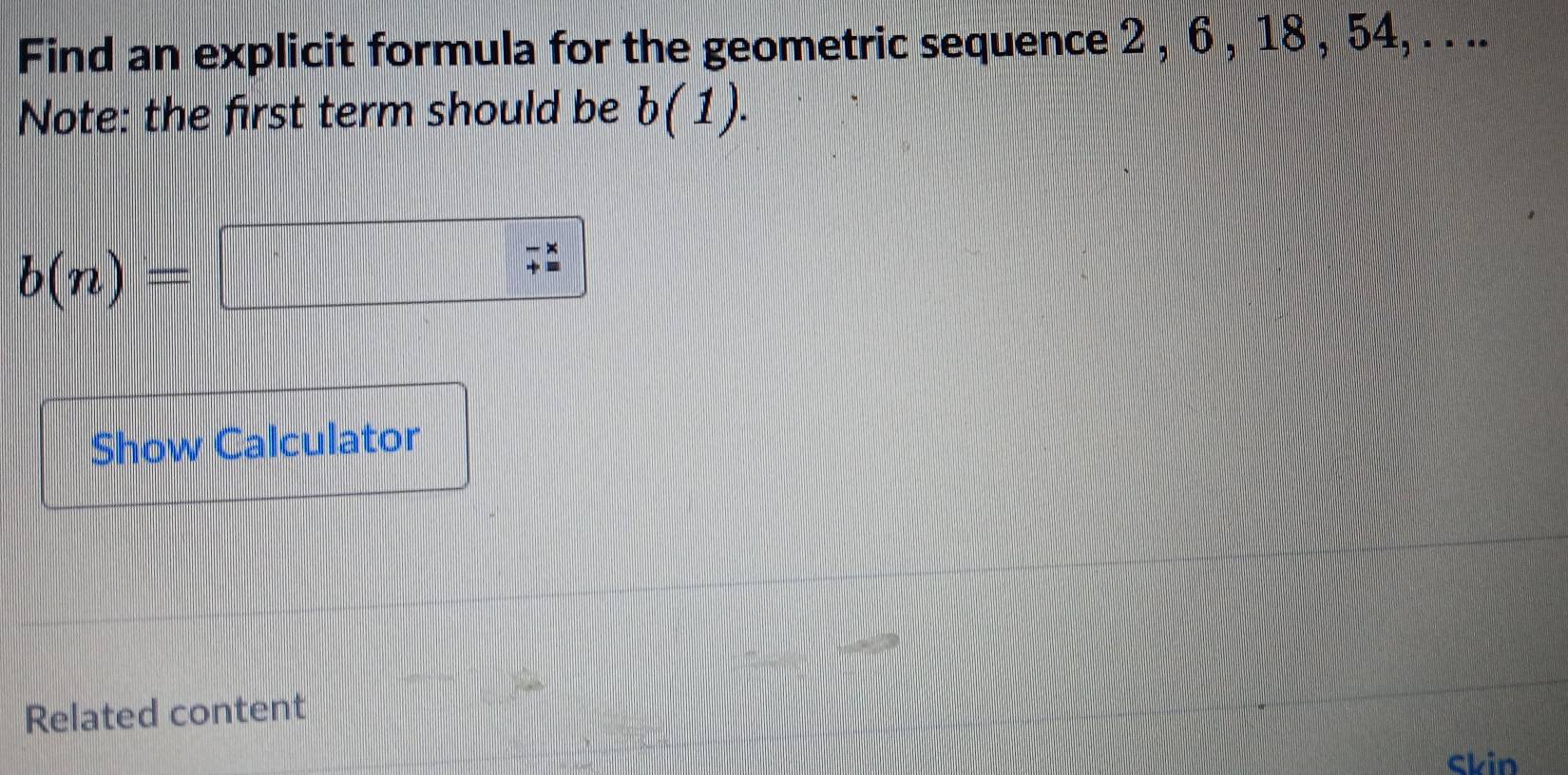 Find an explicit formula for the geometric sequence 2 , 6 , 18 , 54, . . .. 
Note: the first term should be b(1).
b(n)=  1/2 a(x-)^2* x=-1
beginarrayr -*  += endarray
Show Calculator 
Related content 
Skin