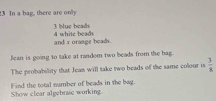 In a bag, there are only
3 blue beads
4 white beads 
and x orange beads. 
Jean is going to take at random two beads from the bag. 
The probability that Jean will take two beads of the same colour is  3/8 
Find the total number of beads in the bag. 
Show clear algebraic working.