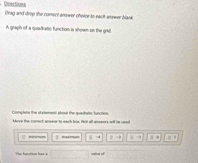 Directions
Drag and drop the correct answer choice to each answer blank.
A graph of a quadratic function is shown on the grid.
Complete the statement about the quadratic function.
Move the correct answer to each box. Not all answers will be used.
minimum B maximum H -4 k= -3  1/12  -1 H 0 E 1
The function has a value of
