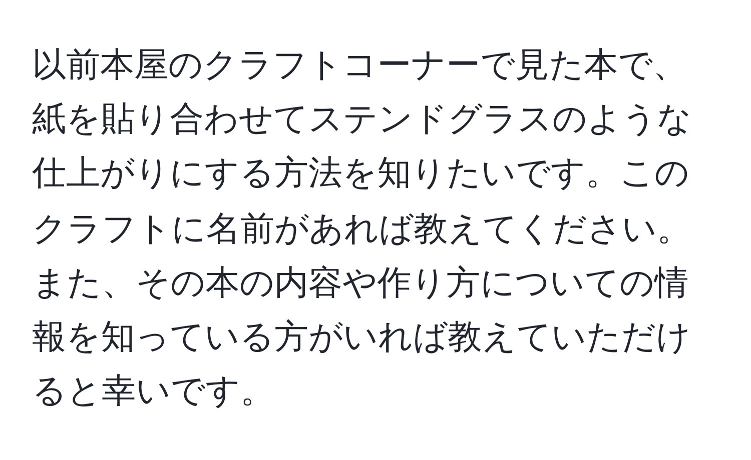 以前本屋のクラフトコーナーで見た本で、紙を貼り合わせてステンドグラスのような仕上がりにする方法を知りたいです。このクラフトに名前があれば教えてください。また、その本の内容や作り方についての情報を知っている方がいれば教えていただけると幸いです。