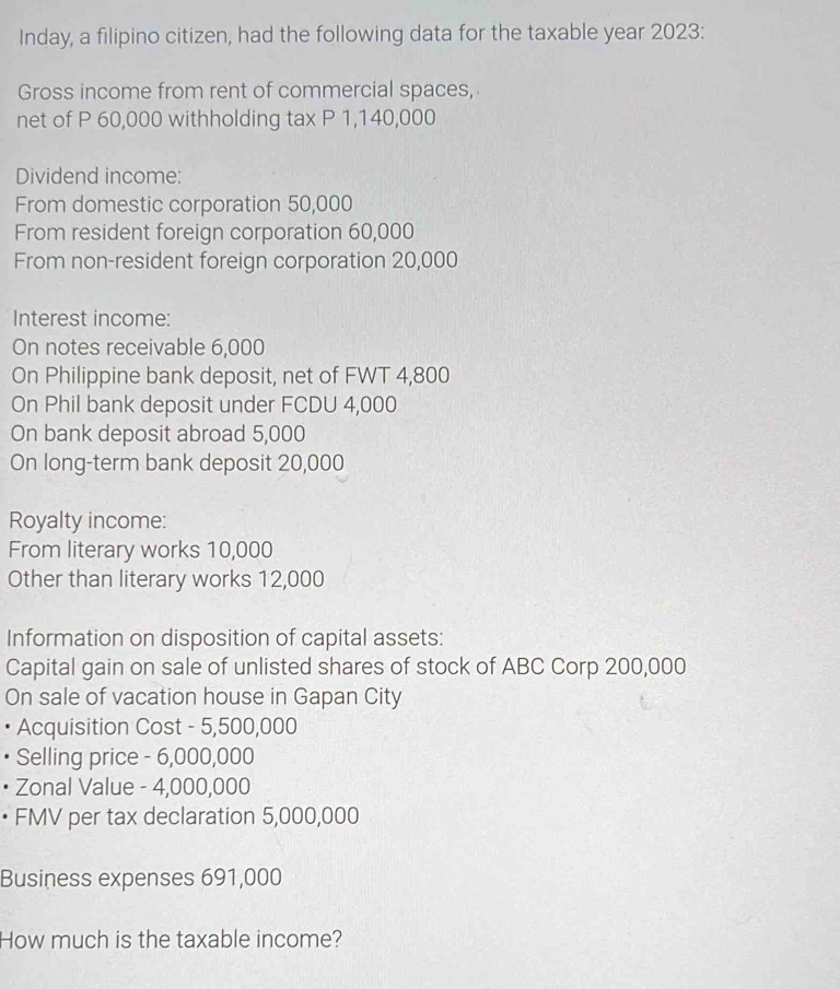 Inday, a filipino citizen, had the following data for the taxable year 2023: 
Gross income from rent of commercial spaces, 
net of P 60,000 withholding tax P 1,140,000
Dividend income: 
From domestic corporation 50,000
From resident foreign corporation 60,000
From non-resident foreign corporation 20,000
Interest income: 
On notes receivable 6,000
On Philippine bank deposit, net of FWT 4,800
On Phil bank deposit under FCDU 4,000
On bank deposit abroad 5,000
On long-term bank deposit 20,000
Royalty income: 
From literary works 10,000
Other than literary works 12,000
Information on disposition of capital assets: 
Capital gain on sale of unlisted shares of stock of ABC Corp 200,000
On sale of vacation house in Gapan City 
Acquisition Cost - 5,500,000
Selling price - 6,000,000
• Zonal Value - 4,000,000
• FMV per tax declaration 5,000,000
Business expenses 691,000
How much is the taxable income?