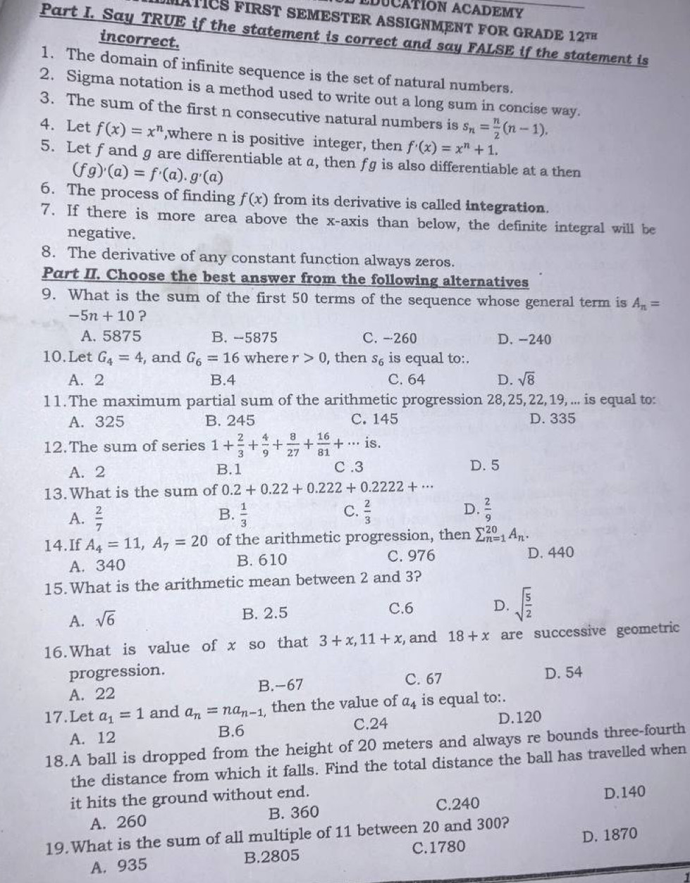 EDUCATION ACADEMY
MATICS FIRST SEMESTER ASSIGNMENT FOR GRADE 12^(TH)
Part I. Say TRUE if the statement is correct and say FALSE if the statement is
incorrect.
1. The domain of infinite sequence is the set of natural numbers.
2. Sigma notation is a method used to write out a long sum in concise way.
3. The sum of the first n consecutive natural numbers is s_n= n/2 (n-1).
4. Let f(x)=x^n ,where n is positive integer, then f'(x)=x^n+1.
5. Let f and g are differentiable at a, then fg is also differentiable at a then
(fg)'(a)=f'(a).g'(a)
6. The process of finding f(x) from its derivative is called integration.
7. If there is more area above the x-axis than below, the definite integral will be
negative.
8. The derivative of any constant function always zeros.
Part II. Choose the best answer from the following alternatives
9. What is the sum of the first 50 terms of the sequence whose general term is A_n=
-5n+10 ?
A. 5875 B. --5875 C. -260 D. -240
10.Let G_4=4 , and G_6=16 where r>0, , then s_6 is equal to:.
A. 2 B.4 C. 64 D. sqrt(8)
11. The maximum partial sum of the arithmetic progression 28, 25, 22, 19, ... is equal to:
A. 325 B. 245 C. 145 D. 335
12.The sum of series 1+ 2/3 + 4/9 + 8/27 + 16/81 +... is.
A. 2 B.1 C .3 D. 5
13.What is the sum of 0.2+0.22+0.222+0.2222+·s
C.
A.  2/7   1/3   2/3  D.  2/9 
B.
14.If A_4=11,A_7=20 of the arithmetic progression, then sumlimits _(n=1)^(20)A_n.
A. 340 B. 610 C. 976
D. 440
15.What is the arithmetic mean between 2 and 3?
A. sqrt(6) B. 2.5 C.6 D. sqrt(frac 5)2
16.What is value of x so that 3+x,11+x , and 18+x are successive geometric
progression. D. 54
A. 22 B.-67 C. 67
17.Let a_1=1 and a_n=na_n-1 then the value of a_4 is equal to:.
B.6 C.24
A. 12 D.120
18.A ball is dropped from the height of 20 meters and always re bounds three-fourth
the distance from which it falls. Find the total distance the ball has travelled when
it hits the ground without end.
A. 260 B. 360 C.240 D.140
D. 1870
19.What is the sum of all multiple of 11 between 20 and 300?
A. 935 B.2805 C.1780