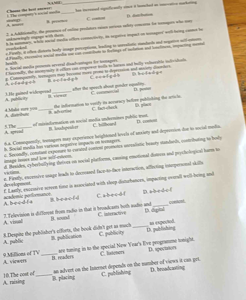 NAME:
_
1.The company's social media_ has increased significantly since it launched an innovative marketing 
Choose the best answer:
A. source B. presence C. content D. distribution
strategy .
2. a Additionally, the presence of online predators raises serious safety concerns for teenagers who may
h In summary, while social media offers connectivity, its negative impact on teenagers' well-being cannot be
unknowingly engage with them.
c.Firstly, it often distorts body image perceptions, leading to unrealistic standards and negative self-esteem.
overlooked
d Finally, excessive social media use can contribute to feelings of isolation and loneliness, impacting mental
health
e. Social media presents several disadvantages for teenagers.
f.Secondly, the anonymity it offers can empower trolls to harass and bully vulnerable individuals.
A. c-fa-d-g-c-b g. Consequently, teenagers may become more prone to depression and anxiety disorders.
B. e-c-f-a-d-g-b C.ocafgdb D. bc f ad g e
3.He gained widespread after the speech about gender equality.
A. publicity B. viewer C. commercial D. poster
4.Make sure you the information to verify its accuracy before publishing the article.
A. distribute _B. advertise C. fact-check D. place
5.The _of misinformation on social media undermines public trust.
A. spread B. loudspeaker C. billboard D. content
6.a. Consequently, teenagers may experience heightened levels of anxiety and depression due to social media.
b. Social media has various negative impacts on teenagers.
c. Secondly, constant exposure to curated content promotes unrealistic beauty standards, contributing to body
d. Besides, cyberbullying thrives on social platforms, causing emotional distress and psychological harm to
image issues and low self-esteem.
e. Firstly, excessive usage leads to decreased face-to-face interaction, affecting interpersonal skills
victims.
f. Lastly, excessive screen time is associated with sleep disturbances, impacting overall well-being and
development.
academic performance.
A. b-c-c-d-f-a B. b-c-a-c-f-d C. a-b-e-c-d-f D. a-b c-d c-f
7.Television is different from radio in that it broadcasts both audio and content.
A. visual B. sound C. interactive D. digital
8.Despite the publisher's efforts, the book didn't get as much_ as expected.
A. public B. publication C. publicity D. publishing
9.Millions of TV are tuning in to the special New Year's Eve programme tonight.
A. viewers _B. readers C. listeners D. spectators
10.The cost of an advert on the Internet depends on the number of views it can get.
A. raising _B. placing C. publishing D. broadcasting