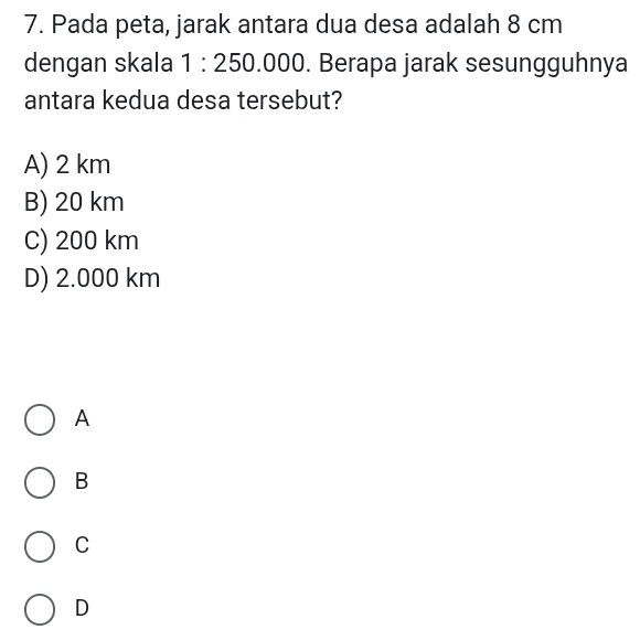 Pada peta, jarak antara dua desa adalah 8 cm
dengan skala 1:250.000. Berapa jarak sesungguhnya
antara kedua desa tersebut?
A) 2 km
B) 20 km
C) 200 km
D) 2.000 km
A
B
C
D