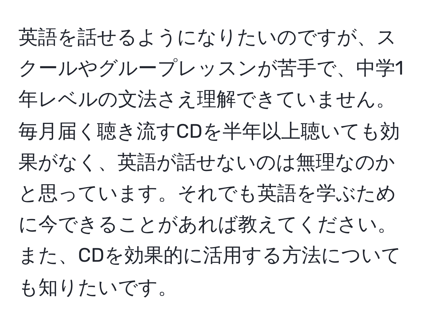 英語を話せるようになりたいのですが、スクールやグループレッスンが苦手で、中学1年レベルの文法さえ理解できていません。毎月届く聴き流すCDを半年以上聴いても効果がなく、英語が話せないのは無理なのかと思っています。それでも英語を学ぶために今できることがあれば教えてください。また、CDを効果的に活用する方法についても知りたいです。