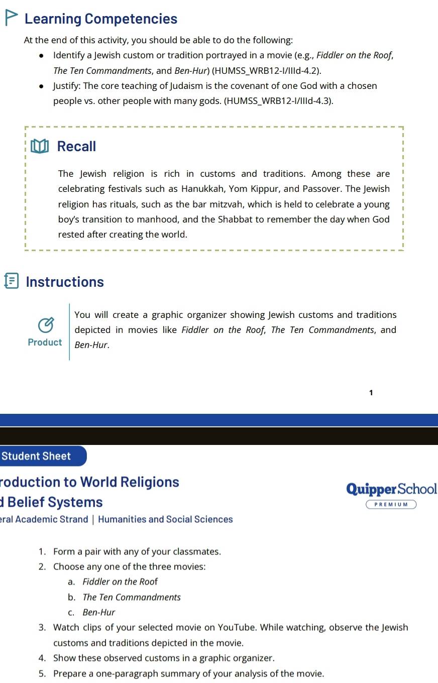 Learning Competencies 
At the end of this activity, you should be able to do the following: 
Identify a Jewish custom or tradition portrayed in a movie (e.g., Fiddler on the Roof, 
The Ten Commandments, and Ben-Hur) (HUMSS_WRB12-I/IIId-4.2). 
Justify: The core teaching of Judaism is the covenant of one God with a chosen 
people vs. other people with many gods. (HUMSS_WRB12-I/IIId-4.3). 
Recall 
The Jewish religion is rich in customs and traditions. Among these are 
celebrating festivals such as Hanukkah, Yom Kippur, and Passover. The Jewish 
religion has rituals, such as the bar mitzvah, which is held to celebrate a young 
boy's transition to manhood, and the Shabbat to remember the day when God 
rested after creating the world. 
F Instructions 
You will create a graphic organizer showing Jewish customs and traditions 
depicted in movies like Fiddler on the Roof, The Ten Commandments, and 
Product Ben-Hur. 
Student Sheet 
roduction to World Religions 
QuipperSchool 
d Belief Systems 
PREMIUM 
eral Academic Strand | Humanities and Social Sciences 
1. Form a pair with any of your classmates. 
2. Choose any one of the three movies: 
a. Fiddler on the Roof 
b. The Ten Commandments 
c. Ben-Hur 
3. Watch clips of your selected movie on YouTube. While watching, observe the Jewish 
customs and traditions depicted in the movie. 
4. Show these observed customs in a graphic organizer. 
5. Prepare a one-paragraph summary of your analysis of the movie.