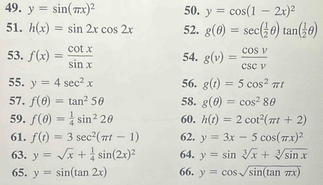 y=sin (π x)^2 50. y=cos (1-2x)^2
51. h(x)=sin 2xcos 2x 52. g(θ )=sec ( 1/2 θ )tan ( 1/2 θ )
53. f(x)= cot x/sin x  54. g(v)= cos v/csc v 
55. y=4sec^2x 56. g(t)=5cos^2π t
57. f(θ )=tan^25θ 58. g(θ )=cos^28θ
59. f(θ )= 1/4 sin^22θ 60. h(t)=2cot^2(π t+2)
61. f(t)=3sec^2(π t-1) 62. y=3x-5cos (π x)^2
63. y=sqrt(x)+ 1/4 sin (2x)^2 64. y=sin sqrt[3](x)+sqrt[3](sin x)
65. y=sin (tan 2x) 66. y=cos sqrt(sin (tan π x))