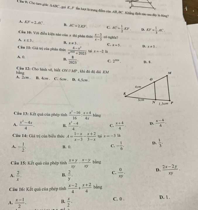 Cầu 9: Cho tam giác △ ABC gọi K , F lần lượt là trung điểm của AB, BC . Khẳng định nào sau đây là đùng?
A. KF=2.AC. B. AC=2.KF. C. AC= 1/2 KF. D. KF= 1/3 AC.
Câu 10: Với điều kiện nào của x thì phân thức  (x-3)/x-5  có nghĩa?
A. x≤ 3. B. x!= 3. C. x=5. D. x!= 5.
Câu 11: Giá trị của phân thức  (4-x^2)/x^(2024)+2025  tại x=-2 là
A. 0. B.  8/2025 . C. 2^(2024). D. 8 .
Câu 12: Cho hình vẽ, biết ONparallel MP , khi đó độ dài KM
bằng
A. 2cm . B. 4cm . C. 6cm . D. 4,5cm .
Câu 13: Kết quả của phép tính  (x^2-16)/16 : (x+4)/4x  bằng
A.  (x^2-4x)/4 . B.  (x^2-4)/4 . C.  (x+4)/4 . D.  (x-4)/4 .
Câu 14: Giá trị của biểu thức A= (1-x)/x-3 - (x+2)/3-x  tại x=-3 là
A. - 1/2 . - 1/6 . D.  1/3 .
B. 0,
C.
Câu 15: Kết quả của phép tính  (x+y)/xy - (x-y)/xy  bằng
A.  2/x .  2/y .
D.  (2x-2y)/xy .
B.
C.  0/xy .
Câu 16: Kết quả của phép tính  (x-2)/4 + (x+2)/4  bàng
A.  (x-1)/2 .  x/2 . C. 0 . D. 1 .
B.