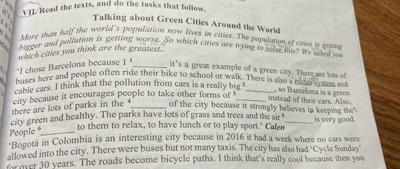 VII Read the texts, and do the tasks that follow. 
Talking about Green Cities Around the World 

More than half the world’s population now lives in cities. The population of cities is getting 
bigger and pollution is getting worse. So which cities are trying to solve this? We asked you 
cay 
which cities you think are the greatest. 
‘I chose Barcelona because I I_ it’s a great example of a green city. There are lots of 
buses here and people often ride their bike to school or walk. There is also a metro system and , so Barcelona is a green 
cable cars. I think that the pollution from cars is a really big _ 
city because it encourages people to take other forms of_ 
instead of their cars. Also. 
there are lots of parks in the _of the city because it strongly believes in keeping the 
city green and healthy. The parks have lots of grass and trees and the air _is very good. 
People 6 _ to them to relax, to have lunch or to play sport.’ Calen 
*Bogotá in Colombia is an interesting city because in 2016 it had a week where no cars were 
allowed into the city. There were buses but not many taxis. The city has also had ‘Cycle Sunday’ 
m over 30 years. The roads become bicycle paths. I think that’s really cool because then you