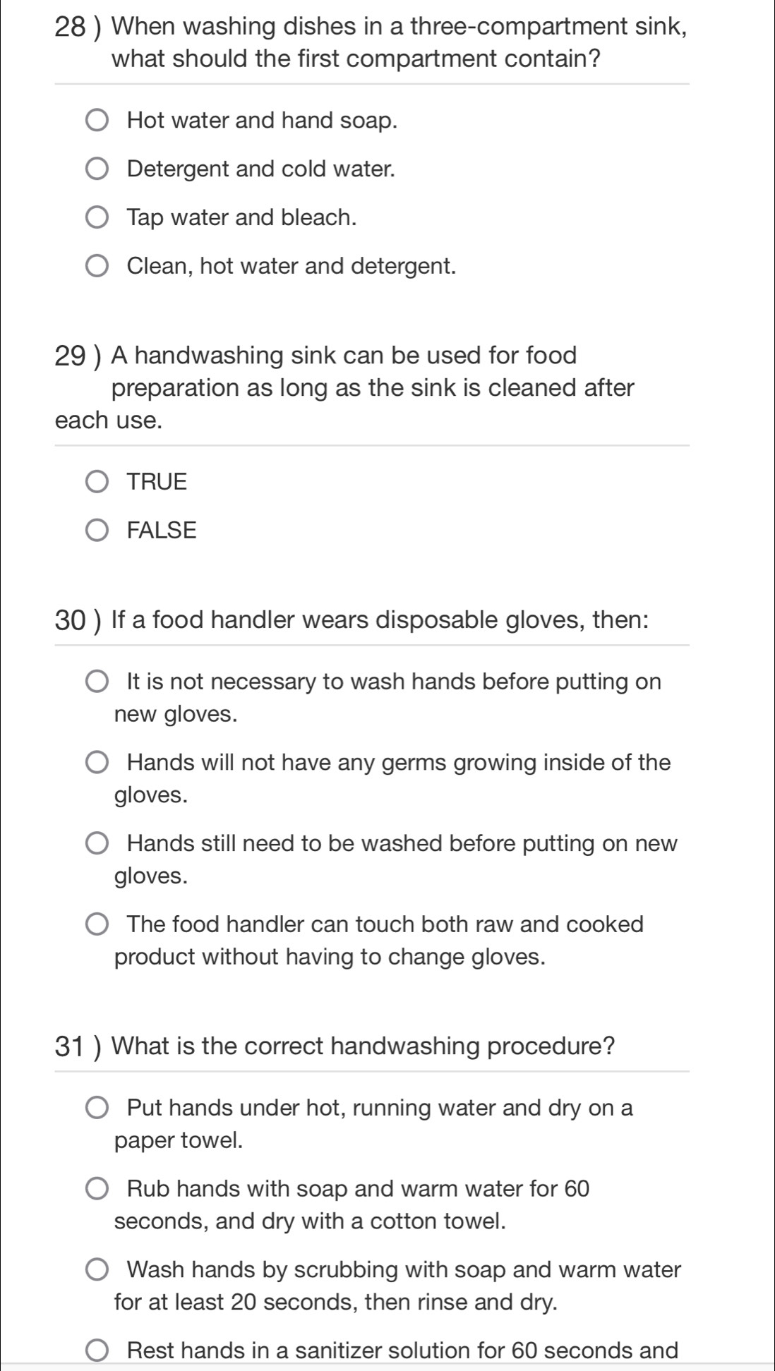 28 ) When washing dishes in a three-compartment sink,
what should the first compartment contain?
Hot water and hand soap.
Detergent and cold water.
Tap water and bleach.
Clean, hot water and detergent.
29 ) A handwashing sink can be used for food
preparation as long as the sink is cleaned after
each use.
TRUE
FALSE
30 ) If a food handler wears disposable gloves, then:
It is not necessary to wash hands before putting on
new gloves.
Hands will not have any germs growing inside of the
gloves.
Hands still need to be washed before putting on new
gloves.
The food handler can touch both raw and cooked
product without having to change gloves.
31 ) What is the correct handwashing procedure?
Put hands under hot, running water and dry on a
paper towel.
Rub hands with soap and warm water for 60
seconds, and dry with a cotton towel.
Wash hands by scrubbing with soap and warm water
for at least 20 seconds, then rinse and dry.
Rest hands in a sanitizer solution for 60 seconds and