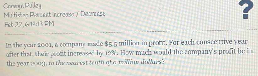 Camryn Pulley 
Multistep Percent Increase / Decrease ? 
Feb 22, 6:19:13 PM 
In the year 2001, a company made $5.5 million in profit. For each consecutive year
after that, their profit increased by 12%. How much would the company's profit be in 
the year 2003, to the nearest tenth of a million dollars?