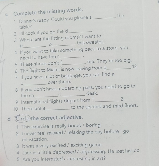 Complete the missing words. 
1 Dinner's ready. Could you please s_ 
the 
table? 
2 I'll cook if you do the d_ 
. 
3 Where are the fitting rooms? I want to 
_ 
this sweater. 
tr_ 
4 If you want to take something back to a store, you 
need to have the r_ 
. 
5 These shoes don’t f_ me. They're too big. 
6 The flight to Miami is now leaving from g_ 
12. 
7 If you have a lot of baggage, you can find a 
C__ 
over there. 
8 If you don’t have a boarding pass, you need to go to 
the ch_ -i_ desk. 
9 International flights depart from T_ 
2. 
10 There are e_ to the second and third floors. 
d Circle the correct adjective. 
1 This exercise is really bored / boring. 
2 I never feel relaxed / relaxing the day before I go 
on vacation. 
3 It was a very excited / exciting game. 
4 Jack is a little depressed / depressing. He lost his job. 
5 Are you interested / interesting in art?