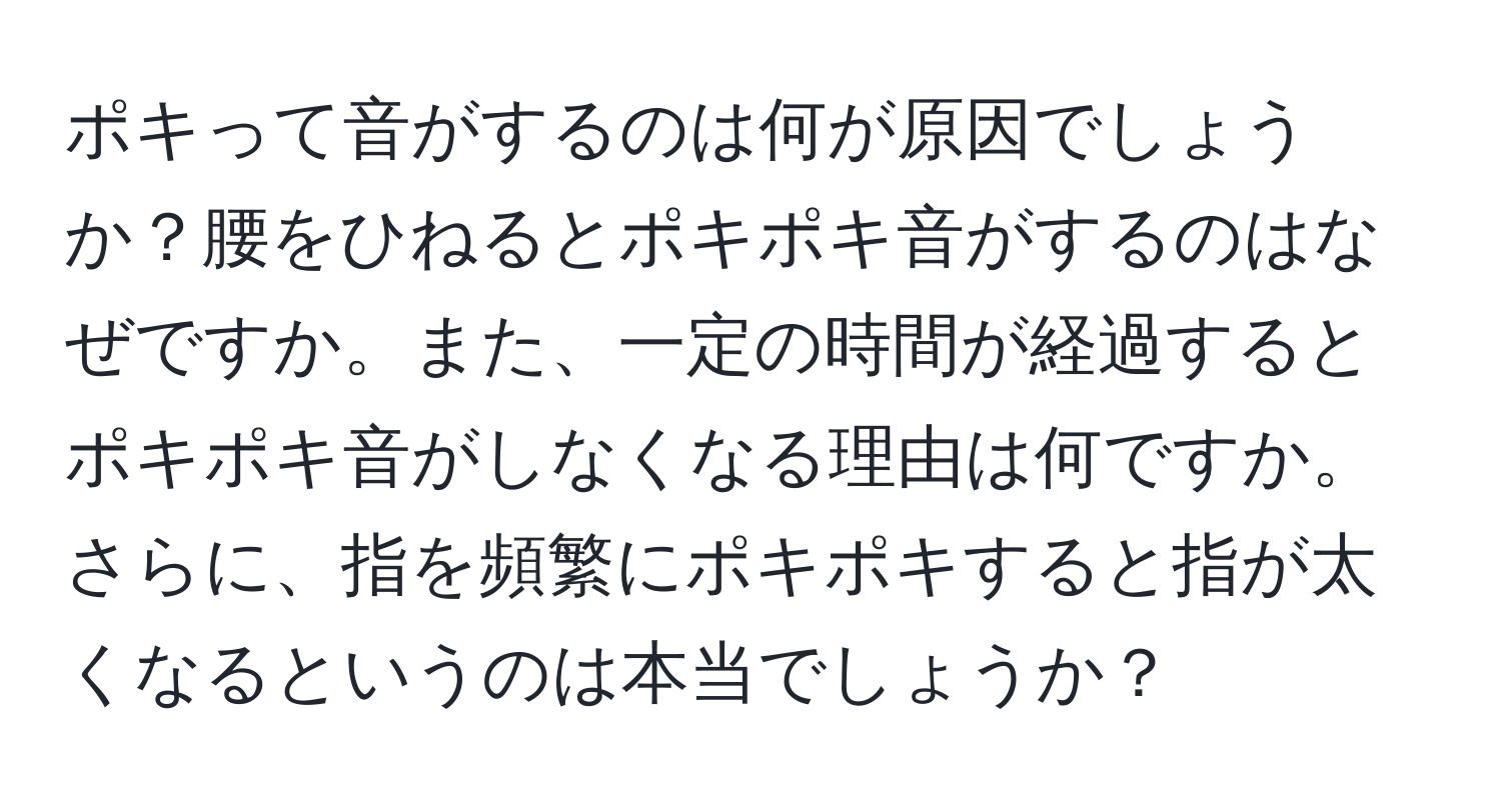 ポキって音がするのは何が原因でしょうか？腰をひねるとポキポキ音がするのはなぜですか。また、一定の時間が経過するとポキポキ音がしなくなる理由は何ですか。さらに、指を頻繁にポキポキすると指が太くなるというのは本当でしょうか？