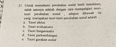 Pel
01 21 Untuk memahami perubahan sosial lenih mendalam,
salah satunya adalah dengan cara mempelajari teori-
teori perubahan sosial , adapun dibawah ini
yang merupakan teori-teori perubahan sosial adalah ....
a. Teori siklus
b. Teori evolusionis
c. Teori fungsionalis
d. Teori perkembangan
e Teori gerakan sosial