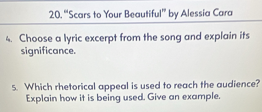 “Scars to Your Beautiful” by Alessia Cara 
4. Choose a lyric excerpt from the song and explain its 
significance. 
5. Which rhetorical appeal is used to reach the audience? 
Explain how it is being used. Give an example.