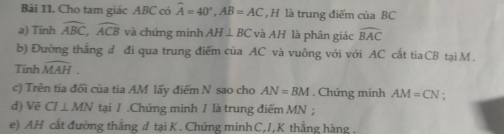 Cho tam giác ABC có widehat A=40°, AB=AC , H là trung điểm của BC
a) Tính widehat ABC, widehat ACB và chứng minh AH⊥ BC và AH là phân giác widehat BAC
b) Đường thắng đ đi qua trung điểm của AC và vuông với với AC cắt tiaCB tại M. 
Tính widehat MAH. 
c) Trên tia đối của tia AM lấy điểm N sao cho AN=BM. Chứng minh AM=CN : 
d) Vẽ CI⊥ MN tại I.Chứng minh I là trung điểm MN; 
e) AH cắt đường thắng d tại K. Chứng minh C,I, K thẳng hàng .