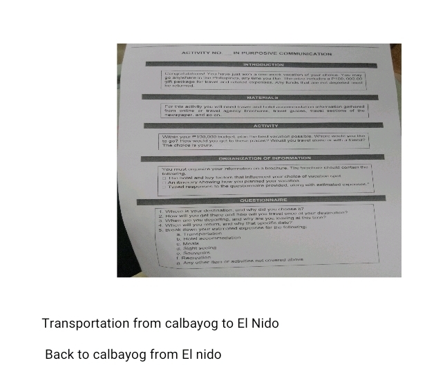 ACTiVITy ND In fUrpósive CommunicatioN 
IN TH EH UG TION 
thmgratatalmma! You have just won a ome wook vaeation of your choice. Yau mas 
go anywhere in the Phlupires, any time you tke The gtes nades a b ito, oot oc 
e relued . alf easkwae for travet and ooteed expeness. Any fnts that al me deeet m 
MATERIALS 
Fer this activity you will need trave and tatel accom udati on inforation gathared 
e esaser, and ao co . from online or travel acency broctures, travet auices, travel sessions of the 
ACTIVITY 
Withi your # 190, 6do mudeot plan the best vacatian passals. Where worle yor lke 
The choice is yours. is an? i ow would yo nut to thone maces? would yeu treyst wom ar with a freed 
Onuanizatión ÖF Inpórmatión 
illowing. You must omunize your information on a brocture. The hnctare chould cartam the 
* T io notal and ky fentons that influenoed wour chaice of sacebon rare 
An itnorary showing how you planned your vonation 
T veed responins to the questionnaire provided, wong with estimated capernes 
QUESTIONNAIRE 
1. Where is yoar dossnation, and why did you cheoke i? 
2. How will you get there and how will you trvel once at your deaunation? 
a When are you departing, and why are you leaving at this tme" 
4. When will you remm, and why that sporife date? 
5. Break down your sutmated expencak for the followag 
1：Transpartation 
y. Meala b . Hötel seco m ma l e 
. Rduvenin ä. äight sweing 
R ecrcat ó n 
g. Any other iter or activities not covered ahove 
Transportation from calbayog to El Nido 
Back to calbayog from El nido