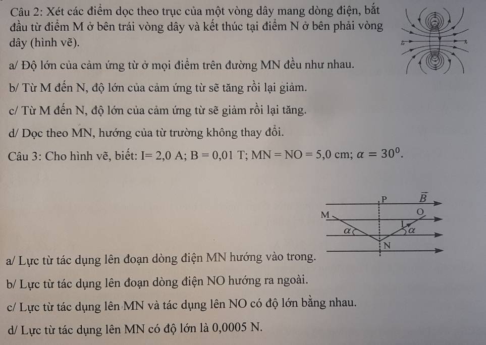 Xét các điểm dọc theo trục của một vòng dây mang dòng điện, bắt
đầu từ điểm M ở bên trái vòng dây và kết thúc tại điểm N ở bên phải vòng
dây (hình vẽ).
a/ Độ lớn của cảm ứng từ ở mọi điểm trên đường MN đều như nhau.
b/ Từ M đến N, độ lớn của cảm ứng từ sẽ tăng rồi lại giảm.
c/ Từ M đến N, độ lớn của cảm ứng từ sẽ giảm rồi lại tăng.
d/ Dọc theo MN, hướng của từ trường không thay đổi.
Câu 3: Cho hình vẽ, biết: I=2,0A;B=0,01T;MN=NO=5,0cm;alpha =30^0.
a/ Lực từ tác dụng lên đoạn dòng điện MN hướng vào trong.
b/ Lực từ tác dụng lên đoạn dòng điện NO hướng ra ngoài.
c/ Lực từ tác dụng lên MN và tác dụng lên NO có độ lớn bằng nhau.
d/ Lực từ tác dụng lên MN có độ lớn là 0,0005 N.