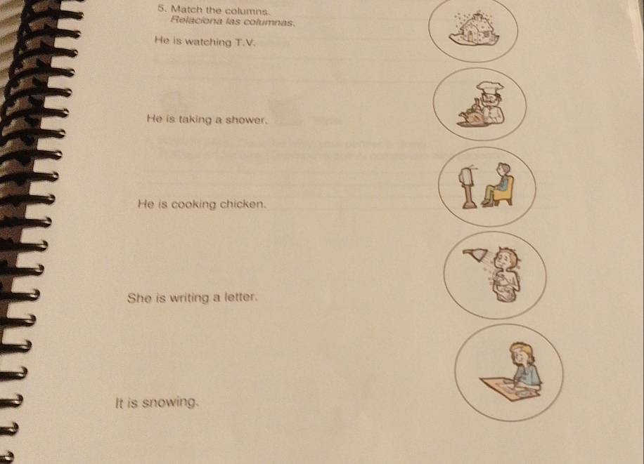 Match the columns. 
Relaciona las columnas. 
He is watching T.V. 
He is taking a shower. 
He is cooking chicken. 
She is writing a letter. 
It is snowing.