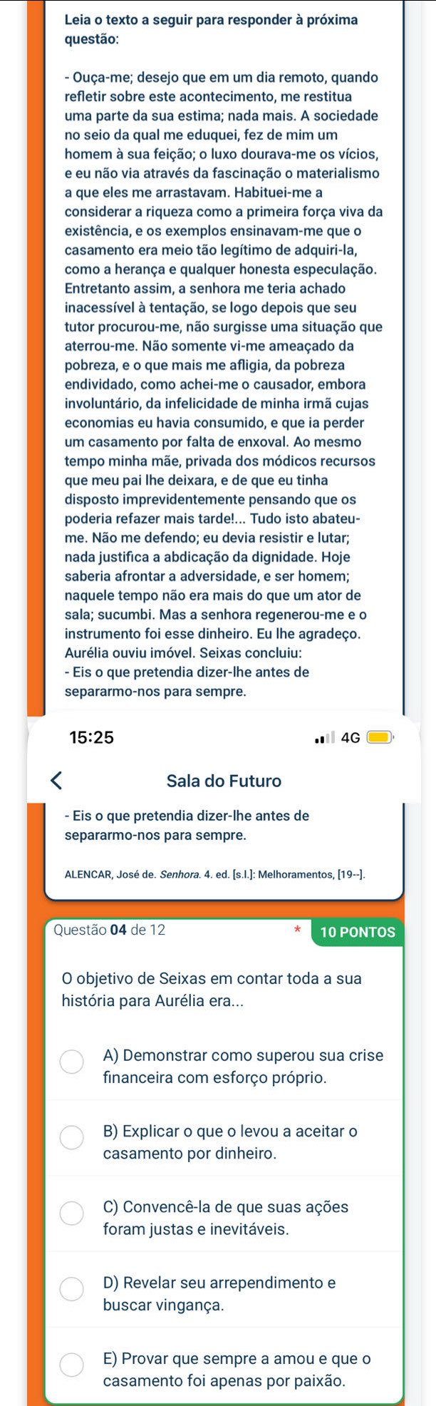 Leia o texto a seguir para responder à próxima
questão:
- Ouça-me; desejo que em um dia remoto, quando
refletir sobre este acontecimento, me restitua
uma parte da sua estima; nada mais. A sociedade
no seio da qual me eduquei, fez de mim um
homem à sua feição; o luxo dourava-me os vícios,
e eu não via através da fascinação o materialismo
a que eles me arrastavam. Habituei-me a
considerar a riqueza como a primeira força viva da
existência, e os exemplos ensinavam-me que o
casamento era meio tão legítimo de adquiri-la,
como a herança e qualquer honesta especulação.
Entretanto assim, a senhora me teria achado
inacessível à tentação, se logo depois que seu
tutor procurou-me, não surgisse uma situação que
aterrou-me. Não somente vi-me ameaçado da
pobreza, e o que mais me afligia, da pobreza
endividado, como achei-me o causador, embora
involuntário, da infelicidade de minha irmã cujas
economias eu havia consumido, e que ia perder
um casamento por falta de enxoval. Ao mesmo
tempo minha mãe, privada dos módicos recursos
que meu pai lhe deixara, e de que eu tinha
disposto imprevidentemente pensando que os
poderia refazer mais tarde!... Tudo isto abateu-
me. Não me defendo; eu devia resistir e lutar;
nada justifica a abdicação da dignidade. Hoje
saberia afrontar a adversidade, e ser homem;
naquele tempo não era mais do que um ator de
sala; sucumbi. Mas a senhora regenerou-me e o
instrumento foi esse dinheiro. Eu lhe agradeço.
Aurélia ouviu imóvel. Seixas concluiu:
- Eis o que pretendia dizer-lhe antes de
separarmo-nos para sempre.
15:25 Ⅲ 4G
Sala do Futuro
- Eis o que pretendia dizer-lhe antes de
separarmo-nos para sempre.
Questão 04 de 12 10 PONTOS
O objetivo de Seixas em contar toda a sua
história para Aurélia era...
A) Demonstrar como superou sua crise
financeira com esforço próprio.
B) Explicar o que o levou a aceitar o
casamento por dinheiro.
C) Convencê-la de que suas ações
foram justas e inevitáveis.
D) Revelar seu arrependimento e
buscar vingança.
E) Provar que sempre a amou e que o
casamento foi apenas por paixão.