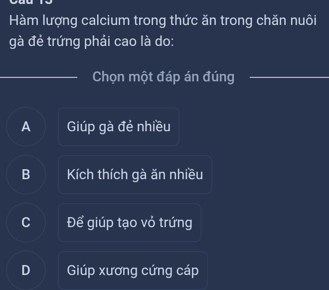 Hàm lượng calcium trong thức ăn trong chăn nuôi
gà đẻ trứng phải cao là do:
Chọn một đáp án đúng
A Giúp gà đẻ nhiều
B Kích thích gà ăn nhiều
C Để giúp tạo vỏ trứng
D Giúp xương cứng cáp