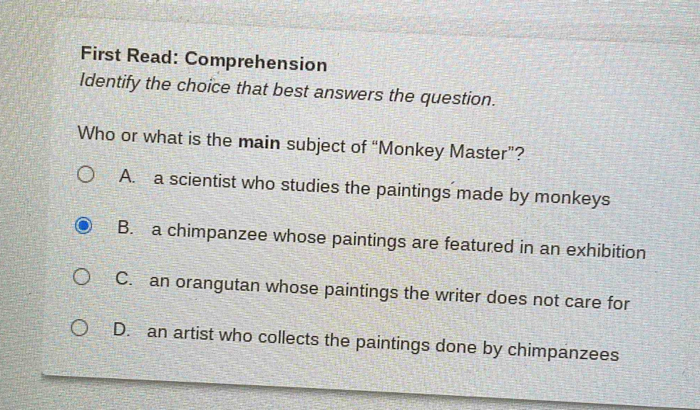 First Read: Comprehension
Identify the choice that best answers the question.
Who or what is the main subject of “Monkey Master”?
A. a scientist who studies the paintings made by monkeys
B. a chimpanzee whose paintings are featured in an exhibition
C. an orangutan whose paintings the writer does not care for
D. an artist who collects the paintings done by chimpanzees