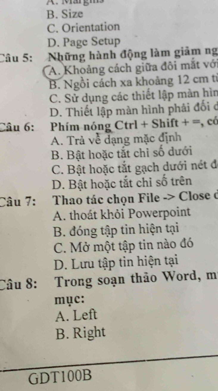 A. Märgms
B. Size
C. Orientation
D. Page Setup
Câu 5: Những hành động làm giảm ng
A. Khoảng cách giữa đôi mắt với
B. Ngồi cách xa khoảng 12 cm từ
C. Sử dụng các thiết lập màn hìn
D. Thiết lập màn hình phải đối ở
Câu 6: Phím nóng Ctrl + Shift + =, có
A. Trả về dạng mặc định
B. Bật hoặc tắt chỉ số dưới
C. Bật hoặc tắt gạch dưới nét đ
D. Bật hoặc tắt chỉ số trên
Câu 7: Thao tác chọn File -> Close ở
A. thoát khỏi Powerpoint
B. đóng tập tin hiện tại
C. Mở một tập tin nào đó
D. Lưu tập tin hiện tại
Câu 8: Trong soạn thảo Word, mí
mục:
A. Left
B. Right
GDT100B