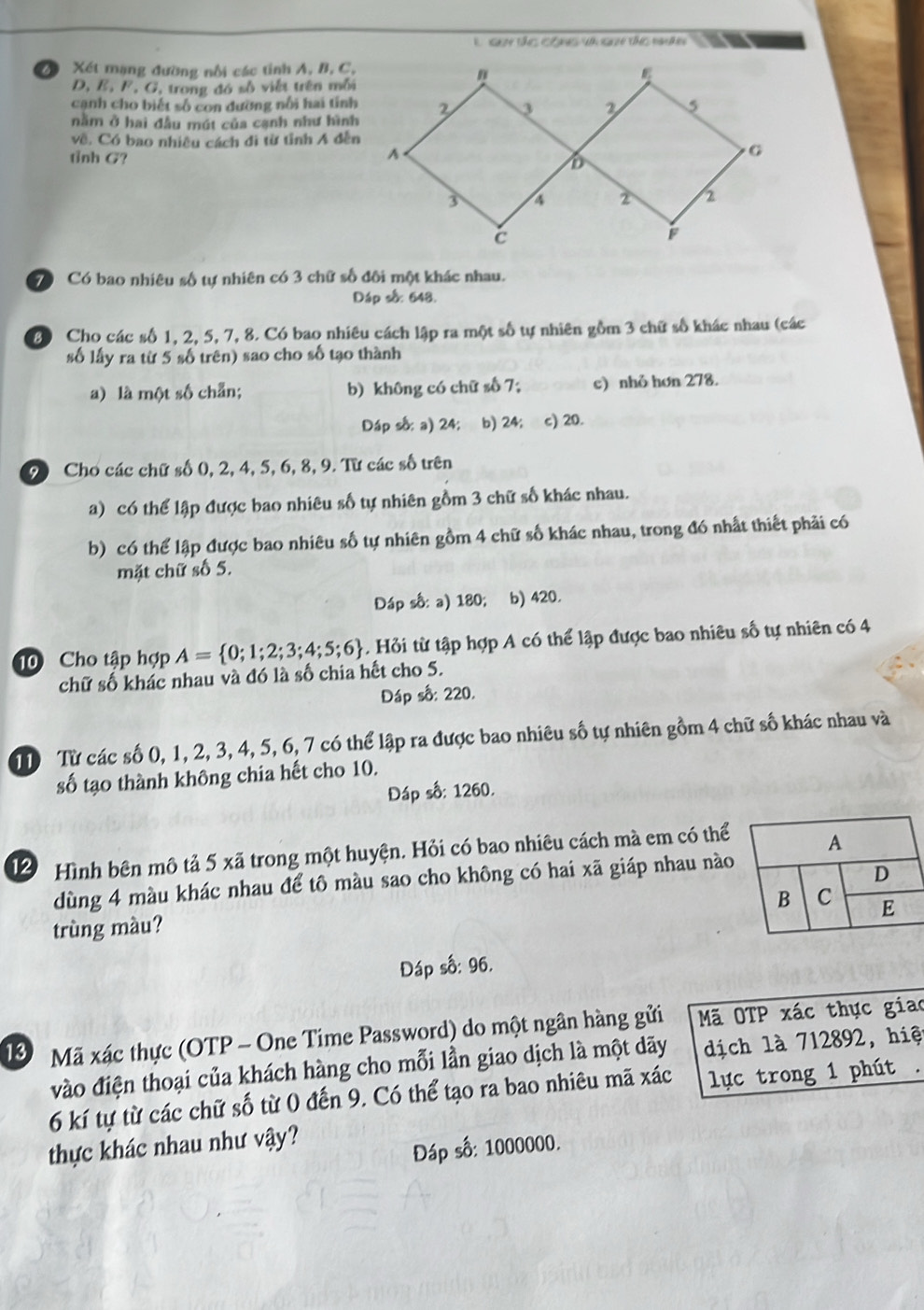 guy tác công và quh tc tn
a Xét mạng đường nổi các tỉnh A, B, C,
D, E, F, G, trong đó số viết trên mỗi
cạnh cho biết số con dường nổi hai tính
nằm ở hai đầu mút của cạnh như hình
về. Có bao nhiều cách đi từ tỉnh A đễn
tỉnh G?
ó Có bao nhiêu số tự nhiên có 3 chữ số đôi một khác nhau.
Dáp số: 648.
30 Cho các số 1, 2, 5, 7, 8. Có bao nhiêu cách lập ra một số tự nhiên gồm 3 chữ số khác nhau (các
số lấy ra từ 5 số trên) sao cho số tạo thành
a) là một số chẵn; b) không có chữ số 7; c) nhỏ hơn 278.
Dáp số: a) 24; b) 24; c) 20.
9) Cho các chữ số 0, 2, 4, 5, 6, 8, 9. Từ các số trên
a) có thể lập được bao nhiêu số tự nhiên gồm 3 chữ số khác nhau.
b) có thể lập được bao nhiêu số tự nhiên gồm 4 chữ số khác nhau, trong đó nhất thiết phải có
mặt chữ số 5.
Dáp số: a) 180; ₹b) 420.
10 Cho tập hợp A= 0;1;2;3;4;5;6. Hỏi từ tập hợp A có thể lập được bao nhiêu số tự nhiên có 4
chữ số khác nhau và đó là số chia hết cho 5.
Dáp số: 220.
T Từ các số 0, 1, 2, 3, 4, 5, 6, 7 có thể lập ra được bao nhiêu số tự nhiên gồm 4 chữ số khác nhau và
số tạo thành không chia hết cho 10.
Đáp số: 1260.
12 Hình bên mô tả 5 xã trong một huyện. Hỏi có bao nhiêu cách mà em có thể
dùng 4 màu khác nhau để tô màu sao cho không có hai xã giáp nhau nào
trùng màu?
Đáp số: 96.
1 Mã xác thực (OTP - One Time Password) do một ngân hàng gửi Mã OTP xác thực giao
vào điện thoại của khách hàng cho mỗi lần giao dịch là một dãy dịch là 712892, hiệt
6 kí tự từ các chữ số từ 0 đến 9. Có thể tạo ra bao nhiêu mã xác  lực trong 1 phút .
thực khác nhau như vậy?
Đáp số: 1000000.