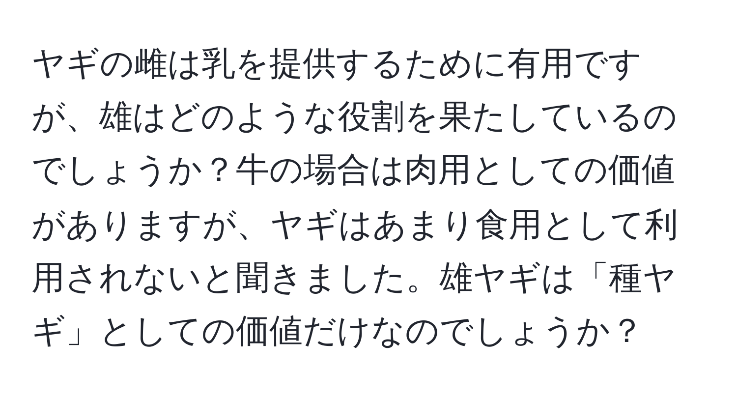 ヤギの雌は乳を提供するために有用ですが、雄はどのような役割を果たしているのでしょうか？牛の場合は肉用としての価値がありますが、ヤギはあまり食用として利用されないと聞きました。雄ヤギは「種ヤギ」としての価値だけなのでしょうか？